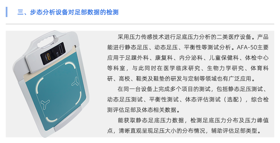 采用压力传感技术进行足底压力分析的二类医疗设备。产品能进行静态足压、动态足压、平衡性等测试分析。AFA-50主要应用于足踝外科、康复科、内分泌科、儿童保健科、体检中心等科室，与此同时在医学临床研究、生物力学研究、体育科研、高校、鞋类及鞋垫的研发与定制等领域也有广泛应用。 在同一台设备上完成多个项目的测试，包括静态足压测试、动态足压测试、平衡性测试、体态评估测试（选配），综合检测评估足部及体态相关数据。 能获取静态足底压力数据，检测足底压力分布及压力峰值点，清晰直观呈现足压大小的分布情况，辅助评估足部类型（扁平足、正常足、高弓足）。