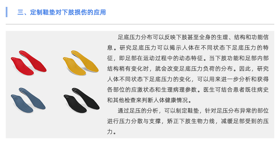 足底压力分布可以反映下肢甚至全身的生理、结构和功能信息。研究足底压力可以揭示人体在不同状态下足底压力的特征，即足部在运动过程中的动态特征。当下肢功能和足部内部结构稍有变化时，就会改变足底压力负荷的分布。因此，研究人体不同状态下足底压力的变化，可以用来进一步分析和获得各部位的应激状态和生理病理参数。医生可结合患者既往病史和其他检查来判断人体健康情况。 通过足压的分析，可以制定鞋垫，针对足压分布异常的部位进行压力分散与支撑，矫正下肢生物力线，减缓足部受到的压力。